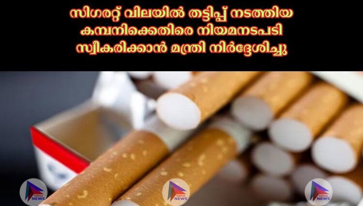 സിഗരറ്റ് വിലയിൽ തട്ടിപ്പ് നടത്തിയ കമ്പനിക്കെതിരെ നിയമനടപടി സ്വീകരിക്കാൻ മന്ത്രി നിർദ്ദേശിച്ചു