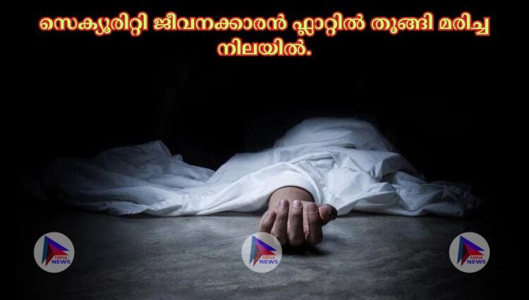 സെക്യൂരിറ്റി ജീവനക്കാരൻ ഫ്ലാറ്റില്‍ തൂങ്ങി മരിച്ച നിലയില്‍.