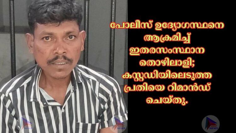 പോലീസ് ഉദ്യോഗസ്ഥനെ ആക്രമിച്ച് ഇതരസംസ്ഥാന തൊഴിലാളി; കസ്റ്റഡിയിലെടുത്ത പ്രതിയെ റിമാൻഡ് ചെയ്തു.