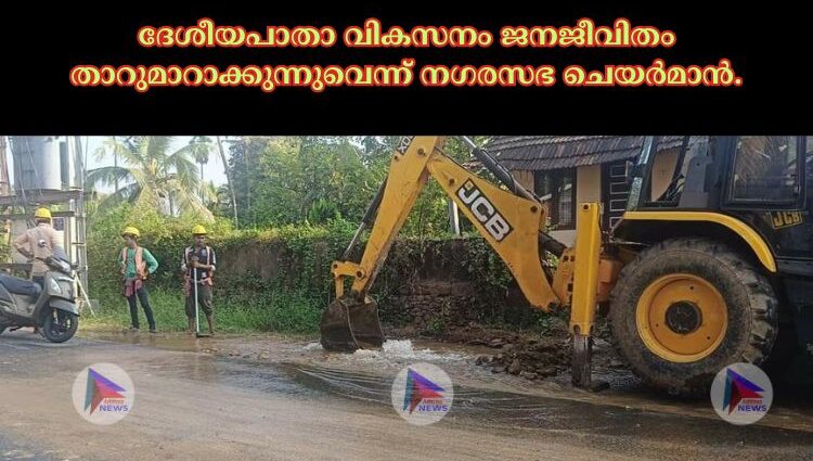 ദേശീയപാതാ വികസനം ജനജീവിതം താറുമാറാക്കുന്നുവെന്ന് നഗരസഭ ചെയർമാൻ.