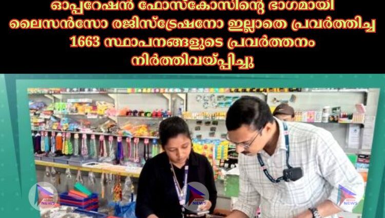 ഓപ്പറേഷൻ ഫോസ്‌കോസിന്റെ ഭാഗമായി ലൈസൻസോ രജിസ്ട്രേഷനോ ഇല്ലാതെ പ്രവർത്തിച്ച 1663 സ്ഥാപനങ്ങളുടെ പ്രവർത്തനം നിർത്തിവയ്പ്പിച്ചു