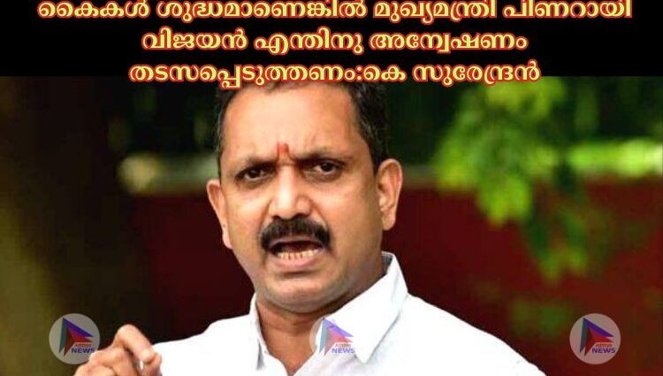 കൈകള്‍ ശുദ്ധമാണെങ്കിൽ മുഖ്യമന്ത്രി പിണറായി വിജയൻ എന്തിനു അന്വേഷണം തടസപ്പെടുത്തണം:കെ സുരേന്ദ്രൻ