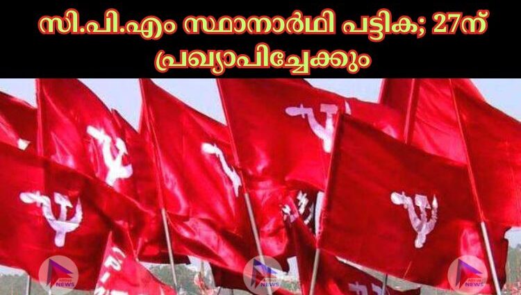 സി.പി.എം സ്ഥാനാര്‍ഥി പട്ടിക; 27ന് പ്രഖ്യാപിച്ചേക്കും