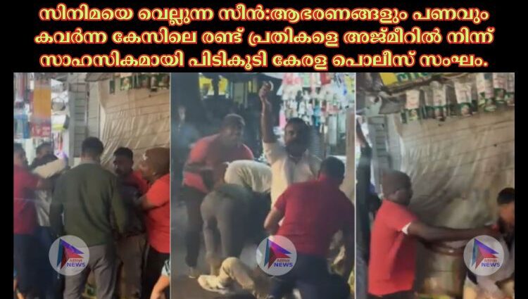 സിനിമയെ വെല്ലുന്ന സീൻ:ആഭരണങ്ങളും പണവും കവർന്ന കേസിലെ രണ്ട് പ്രതികളെ അജ്മീറില്‍ നിന്ന് സാഹസികമായി പിടികൂടി കേരള പൊലീസ് സംഘം.