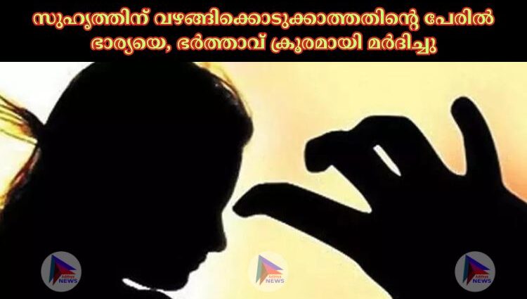 സുഹൃത്തിന് വഴങ്ങിക്കൊടുക്കാത്തതിന്റെ പേരില്‍ ഭാര്യയെ, ഭർത്താവ് ക്രൂരമായി മർദിച്ചു