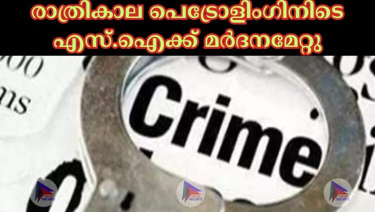 രാത്രികാല പെട്രോളിംഗിനിടെ എസ്.ഐക്ക് മർദനമേറ്റു