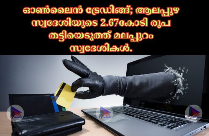 ഓൺലൈൻ ട്രേഡിങ്ങ്; ആലപ്പുഴ സ്വദേശിയുടെ 2.67കോടി രൂപ തട്ടിയെടുത്ത് മലപ്പുറം സ്വദേശികൾ.