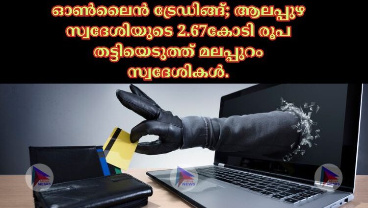 ഓൺലൈൻ ട്രേഡിങ്ങ്; ആലപ്പുഴ സ്വദേശിയുടെ 2.67കോടി രൂപ തട്ടിയെടുത്ത് മലപ്പുറം സ്വദേശികൾ.