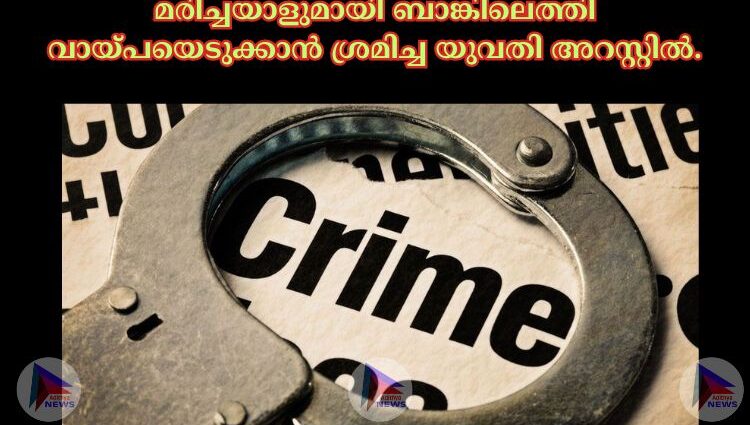 മരിച്ചയാളുമായി ബാങ്കിലെത്തി വായ്പയെടുക്കാൻ ശ്രമിച്ച യുവതി അറസ്റ്റില്‍.