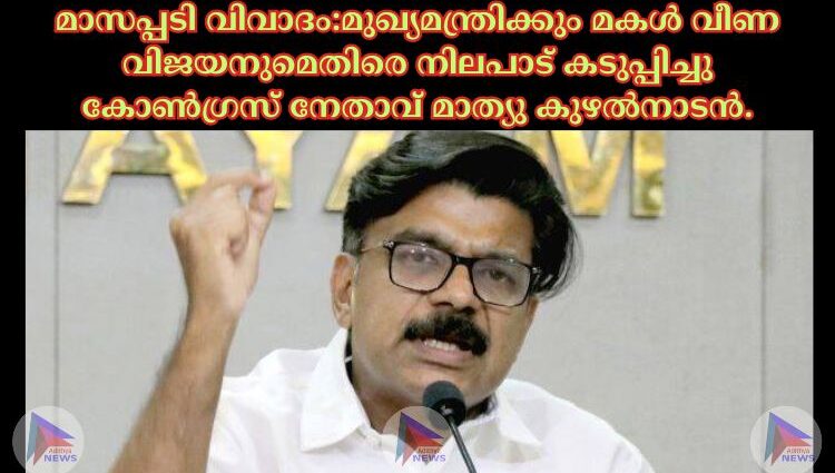 മാസപ്പടി വിവാദം:മുഖ്യമന്ത്രിക്കും മകള്‍ വീണ വിജയനുമെതിരെ നിലപാട് കടുപ്പിച്ചു കോണ്‍ഗ്രസ് നേതാവ് മാത്യു കുഴല്‍നാടൻ.