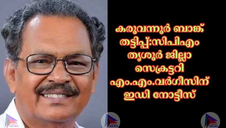 കരൂവന്നൂര്‍ ബാങ്ക് ത‌ട്ടിപ്പ്:സിപിഎം തൃശൂർ ജില്ലാ സെക്രട്ടറി എം.എം.വർഗീസിന് ഇഡി നോട്ടീസ്