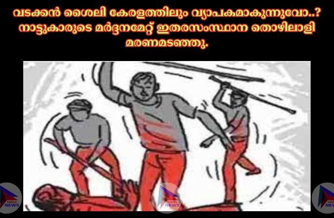 വടക്കൻ ശൈലി കേരളത്തിലും വ്യാപകമാകുന്നുവോ..?നാട്ടുകാരുടെ മർദ്ദനമേറ്റ് ഇതരസംസ്ഥാന തൊഴിലാളി മരണമടഞ്ഞു.