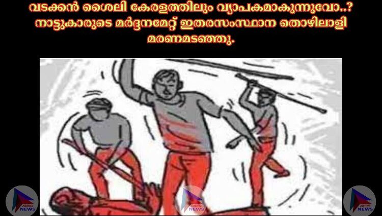 വടക്കൻ ശൈലി കേരളത്തിലും വ്യാപകമാകുന്നുവോ..?നാട്ടുകാരുടെ മർദ്ദനമേറ്റ് ഇതരസംസ്ഥാന തൊഴിലാളി മരണമടഞ്ഞു.