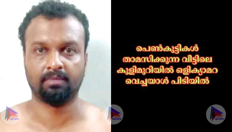 പെണ്‍കുട്ടികള്‍ താമസിക്കുന്ന വീട്ടിലെ കുളിമുറിയില്‍ ഒളിക്യാമറ വെച്ചയാള്‍ പിടിയില്‍