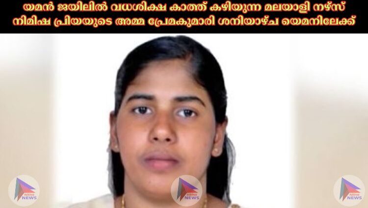 യമന്‍ ജയിലില്‍ വധശിക്ഷ കാത്ത് കഴിയുന്ന മലയാളി നഴ്‌സ് നിമിഷ പ്രിയയുടെ അമ്മ പ്രേമകുമാരി ശനിയാഴ്ച യെമനിലേക്ക്