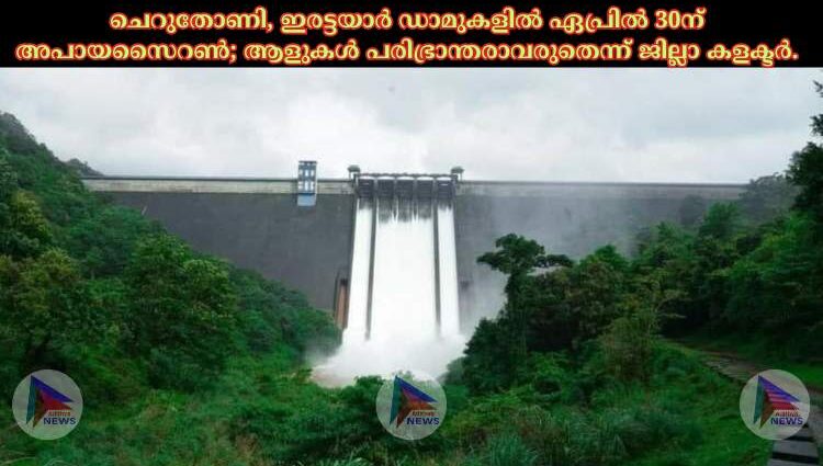 ചെറുതോണി, ഇരട്ടയാർ ഡാമുകളിൽ ഏപ്രിൽ 30ന് അപായസൈറൺ; ആളുകൾ പരിഭ്രാന്തരാവരുതെന്ന് ജില്ലാ കളക്ടർ.