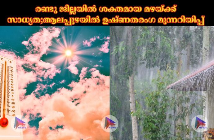 രണ്ടു ജില്ലയില്‍ ശക്തമായ മഴയ്ക്ക് സാധ്യത;ആലപ്പുഴയില്‍ ഉഷ്ണതരംഗ മുന്നറിയിപ്പ്