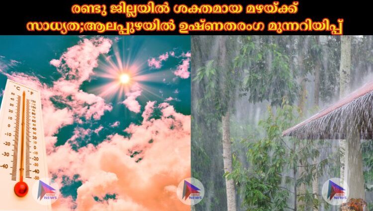 രണ്ടു ജില്ലയില്‍ ശക്തമായ മഴയ്ക്ക് സാധ്യത;ആലപ്പുഴയില്‍ ഉഷ്ണതരംഗ മുന്നറിയിപ്പ്