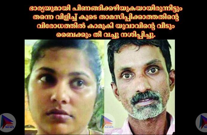 ഭാര്യയുമായി പിണങ്ങിക്കഴിയുകയായിരുന്നിട്ടും തന്നെ വിളിച്ച്‌ കൂടെ താമസിപ്പിക്കാത്തതിന്റെ വിരോധത്തില്‍ കാമുകി യുവാവിന്റെ വീടും ബൈക്കും തീ വച്ചു നശിപ്പിച്ചു.