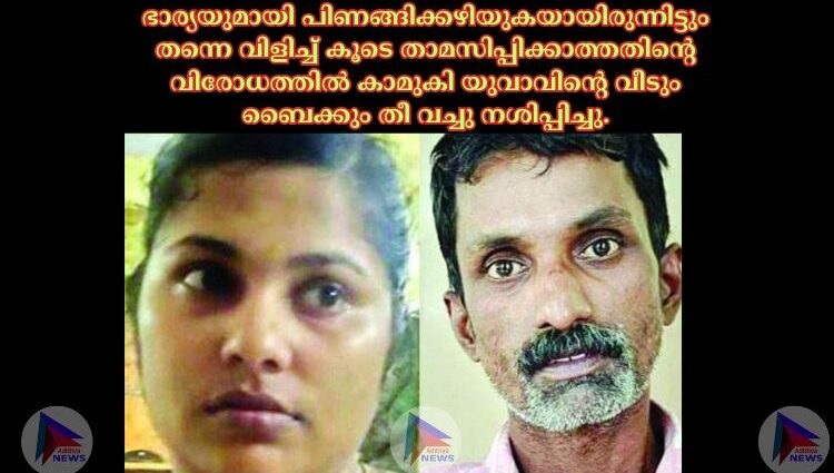 ഭാര്യയുമായി പിണങ്ങിക്കഴിയുകയായിരുന്നിട്ടും തന്നെ വിളിച്ച്‌ കൂടെ താമസിപ്പിക്കാത്തതിന്റെ വിരോധത്തില്‍ കാമുകി യുവാവിന്റെ വീടും ബൈക്കും തീ വച്ചു നശിപ്പിച്ചു.