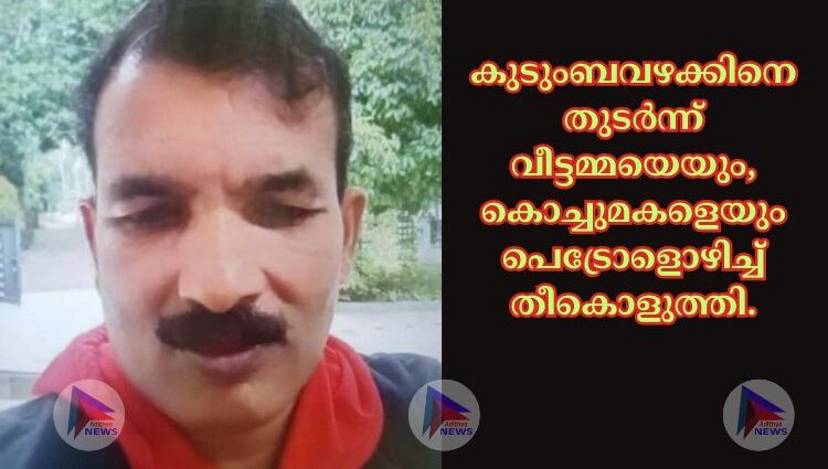 കുടുംബവഴക്കിനെ തുടർന്ന് വീട്ടമ്മയെയും, കൊച്ചുമകളെയും പെട്രോളൊഴിച്ച് തീകൊളുത്തി.