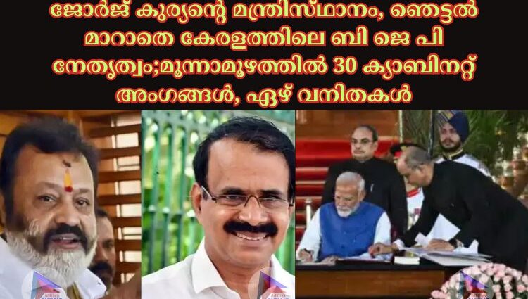 ജോര്‍ജ്‌ കുര്യന്റെ മന്ത്രിസ്‌ഥാനം, ഞെട്ടൽ മാറാതെ കേരളത്തിലെ ബി ജെ പി നേതൃത്വം;മൂന്നാമൂഴത്തില്‍ 30 ക്യാബിനറ്റ് അംഗങ്ങള്‍, ഏഴ് വനിതകള്‍