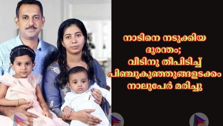 നാടിനെ നടുക്കിയ ദുരന്തം; വീടിനു തീപിടിച്ച് പിഞ്ചുകുഞ്ഞുങ്ങളടക്കം നാലുപേർ മരിച്ചു