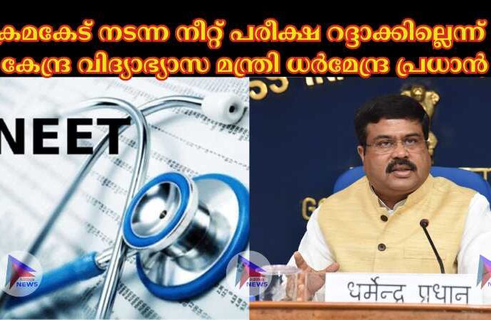 ക്രമകേട് നടന്ന നീറ്റ് പരീക്ഷ റദ്ദാക്കില്ലെന്ന് : കേന്ദ്ര വിദ്യാഭ്യാസ മന്ത്രി ധര്‍മേന്ദ്ര പ്രധാന്‍