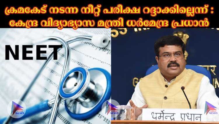 ക്രമകേട് നടന്ന നീറ്റ് പരീക്ഷ റദ്ദാക്കില്ലെന്ന് : കേന്ദ്ര വിദ്യാഭ്യാസ മന്ത്രി ധര്‍മേന്ദ്ര പ്രധാന്‍