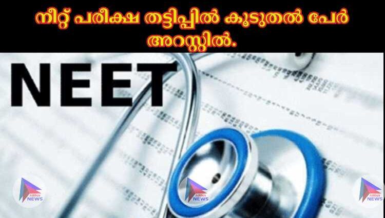 നീറ്റ് പരീക്ഷ തട്ടിപ്പില്‍ കൂടുതല്‍ പേര്‍ അറസ്റ്റില്‍.