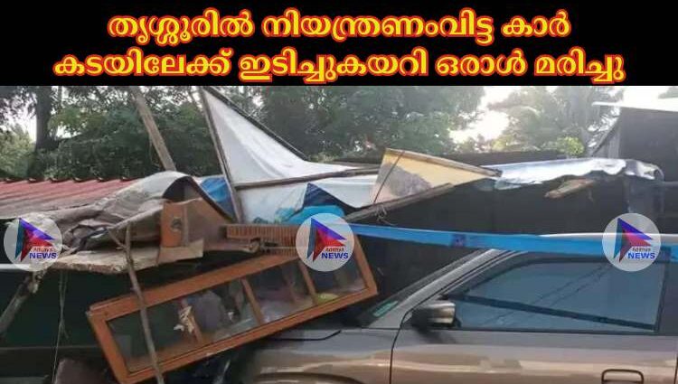 തൃശ്ശൂരില്‍ നിയന്ത്രണംവിട്ട കാര്‍ കടയിലേക്ക് ഇടിച്ചുകയറി ഒരാള്‍ മരിച്ചു