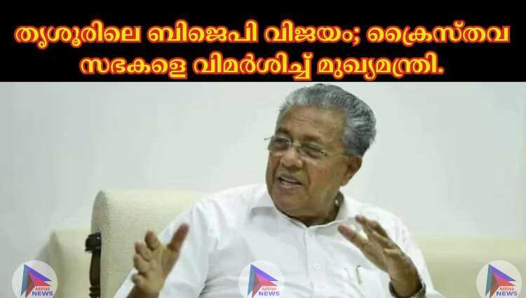 തൃശൂരിലെ ബിജെപി വിജയം; ക്രൈസ്തവ സഭകളെ വിമർശിച്ച് മുഖ്യമന്ത്രി.