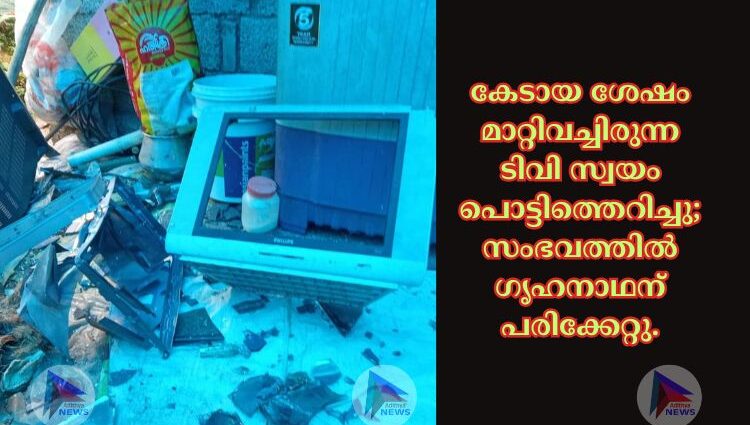 കേടായ ശേഷം മാറ്റിവച്ചിരുന്ന ടിവി സ്വയം പൊട്ടിത്തെറിച്ചു; സംഭവത്തിൽ ഗൃഹനാഥന് പരിക്കേറ്റു.