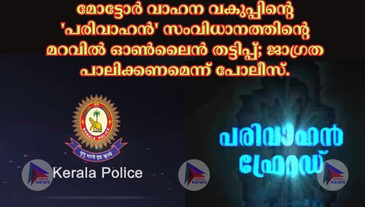 മോട്ടോർ വാഹന വകുപ്പിന്റെ 'പരിവാഹൻ' സംവിധാനത്തിന്റെ മറവിൽ ഓൺലൈൻ തട്ടിപ്പ്; ജാഗ്രത പാലിക്കണമെന്ന് പോലീസ്.