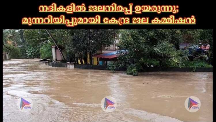 നദികളില്‍ ജലനിരപ്പ് ഉയരുന്നു; മുന്നറിയിപ്പുമായി കേന്ദ്ര ജല കമ്മീഷൻ