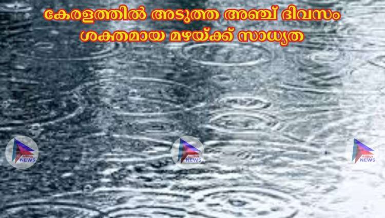 കേരളത്തില്‍ അടുത്ത അഞ്ച് ദിവസം ശക്തമായ മഴയ്ക്ക് സാധ്യത