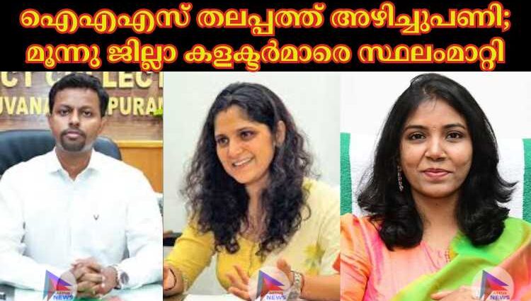 ഐഎഎസ് തലപ്പത്ത് അഴിച്ചുപണി; മൂന്നു ജില്ലാ കളക്ടര്‍മാരെ സ്ഥലംമാറ്റി