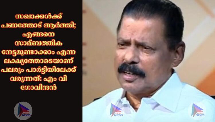 സഖാക്കള്‍ക്ക് പണത്തോട് ആര്‍ത്തി; എങ്ങനെ സാമ്ബത്തിക നേട്ടമുണ്ടാക്കാം എന്ന ലക്ഷ്യത്തോടെയാണ് പലരും പാര്‍ട്ടിയിലേക്ക് വരുന്നത്: എം വി ഗോവിന്ദന്‍