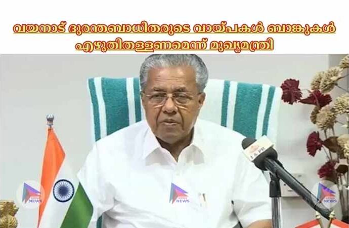 വയനാട് ദുരന്തബാധിതരുടെ വായ്പകള്‍ ബാങ്കുകള്‍ എഴുതിതള്ളണമെന്ന് മുഖ്യമന്ത്രി