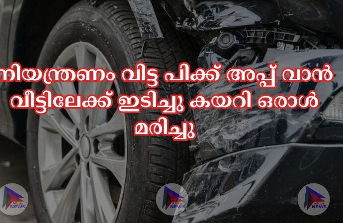 നിയന്ത്രണം വിട്ട പിക്ക് അപ്പ് വാൻ വീട്ടിലേക്ക് ഇടിച്ചു കയറി ഒരാള്‍ മരിച്ചു