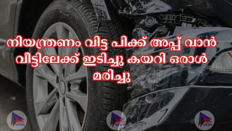 നിയന്ത്രണം വിട്ട പിക്ക് അപ്പ് വാൻ വീട്ടിലേക്ക് ഇടിച്ചു കയറി ഒരാള്‍ മരിച്ചു