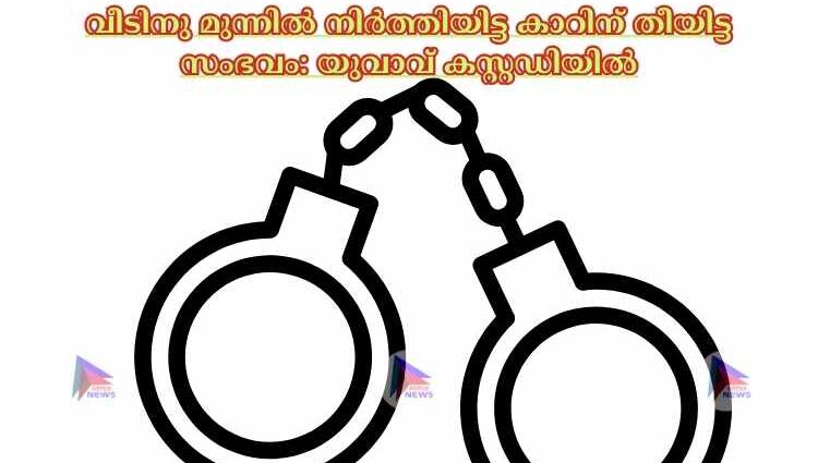 വീടിനു മുന്നില്‍ നിര്‍ത്തിയിട്ട കാറിന് തീയിട്ട സംഭവം: യുവാവ് കസ്റ്റഡിയില്‍