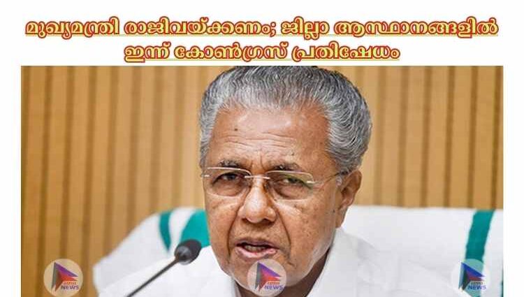 മുഖ്യമന്ത്രി രാജിവയ്ക്കണം; ജില്ലാ ആസ്ഥാനങ്ങളില്‍ ഇന്ന് കോണ്‍ഗ്രസ് പ്രതിഷേധം