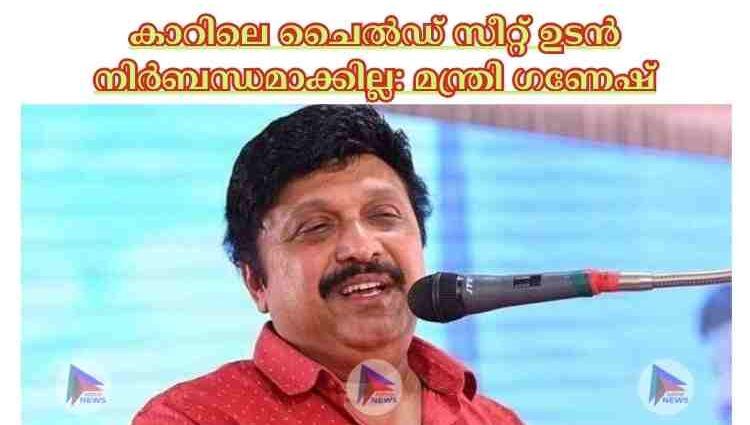 കാറിലെ ചൈല്‍ഡ് സീറ്റ് ഉടന്‍ നിര്‍ബന്ധമാക്കില്ല: മന്ത്രി ഗണേഷ്