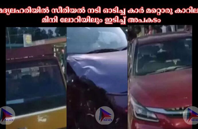 മദ്യലഹരിയില്‍ സീരിയല്‍ നടി ഓടിച്ച കാര്‍ മറ്റൊരു കാറിലും മിനി ലോറിയിലും ഇടിച്ച്‌ അപകടം