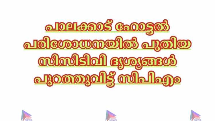 പാലക്കാട് ഹോട്ടല്‍ പരിശോധനയില്‍ പുതിയ സിസിടിവി ദൃശ്യങ്ങള്‍ പുറത്തുവിട്ട് സിപിഎം