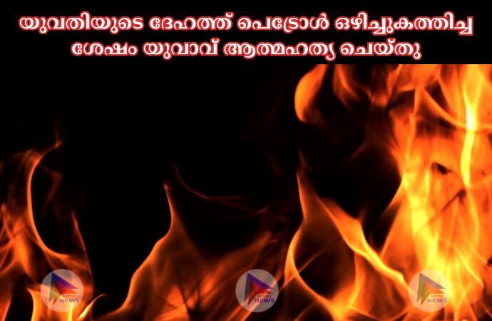 യുവതിയുടെ ദേഹത്ത് പെട്രോള്‍ ഒഴിച്ചുകത്തിച്ച ശേഷം യുവാവ് ആത്മഹത്യ ചെയ്തു