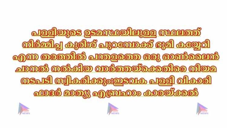 പള്ളിയുടെ ഉടമസ്ഥയിലുള്ള സ്ഥലത്ത് നിർമ്മിച്ച കുരിശ് പുറമ്പോക്ക് ഭൂമി കയ്യേറി എന്ന തരത്തിൽ പന്തളത്തെ ഒരു ഓൺലൈൻ ചാനൽ നൽകിയ വാർത്തയ്ക്കെതിരെ നിയമ നടപടി സ്വീകരിക്കും:ഇടവക പള്ളി വികാരി ഫാദർ മാത്യു എബ്രഹാം കാരയ്ക്കൽ