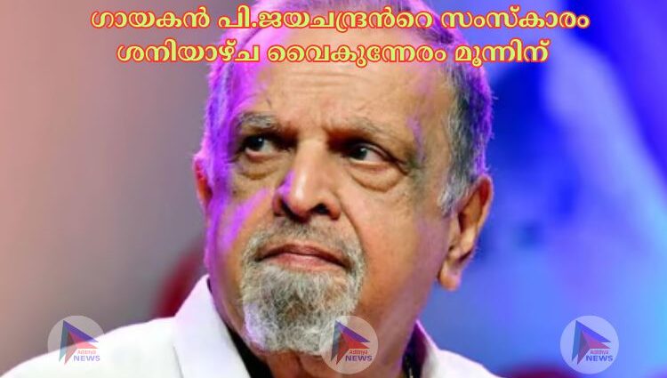  ഗായകൻ പി.ജയചന്ദ്രന്‍റെ സംസ്കാരം ശനിയാഴ്ച വൈകുന്നേരം മൂന്നിന് 