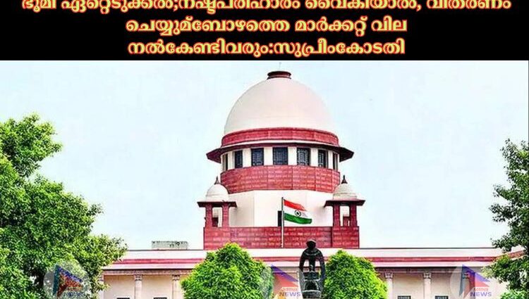 ഭൂമി ഏറ്റെടുക്കൽ സംബന്ധിച്ച് സുപ്രീംകോടതിയുടെ സുപ്രധാന വിധി വന്നിരിക്കുന്നു.നഷ്ടപരിഹാരം വൈകിയാൽ, വിതരണം ചെയ്യുമ്ബോഴത്തെ മാർക്കറ്റ്